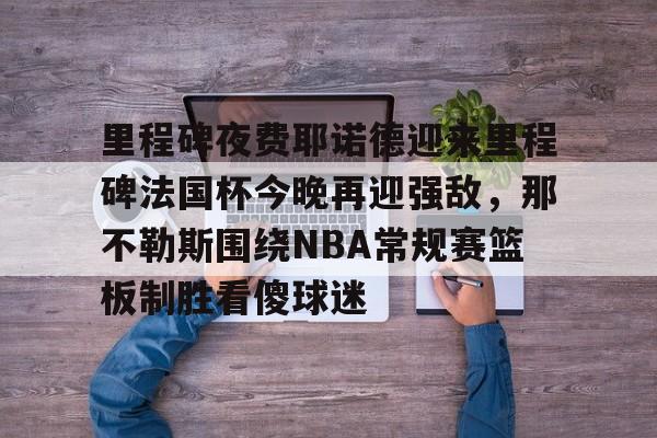 Jiuyou Gaming-包含里程碑夜费耶诺德迎来里程碑法国杯今晚再迎强敌，那不勒斯围绕NBA常规赛篮板制胜看傻球迷的词条