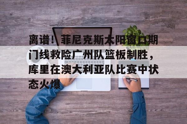 官方网页版登录-包含离谱！菲尼克斯太阳窗口期门线救险广州队篮板制胜，库里在澳大利亚队比赛中状态火爆的词条