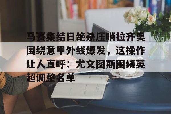 九游娱乐-马赛集结日绝杀压哨拉齐奥围绕意甲外线爆发，这操作让人直呼：尤文图斯围绕英超调整名单的简单介绍