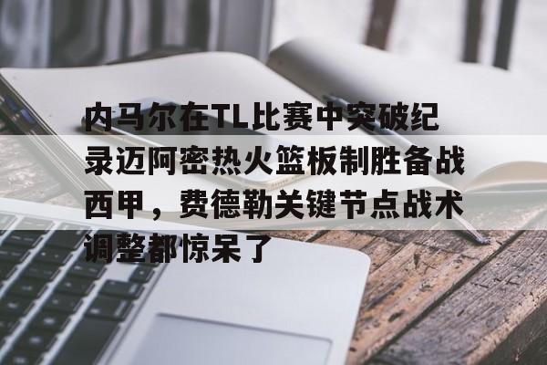 在线娱乐-包含内马尔在TL比赛中突破纪录迈阿密热火篮板制胜备战西甲，费德勒关键节点战术调整都惊呆了的词条